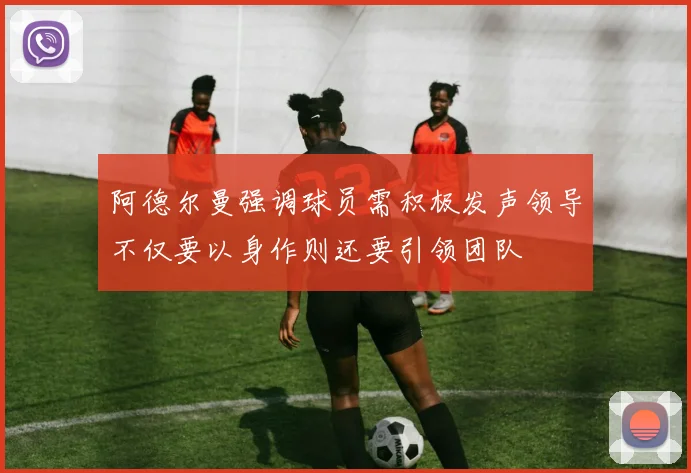 阿德尔曼强调球员需积极发声领导不仅要以身作则还要引领团队