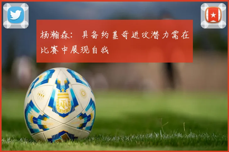 杨瀚森：具备约基奇进攻潜力需在比赛中展现自我