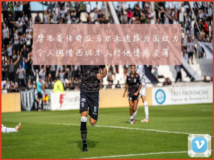 摩洛哥传奇亚马尔未选择为国效力令人惋惜西班牙人对他情感淡薄