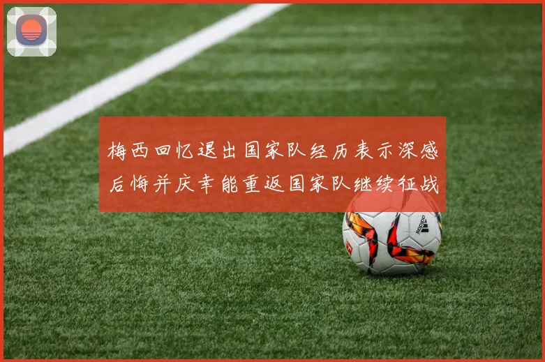 梅西回忆退出国家队经历表示深感后悔并庆幸能重返国家队继续征战