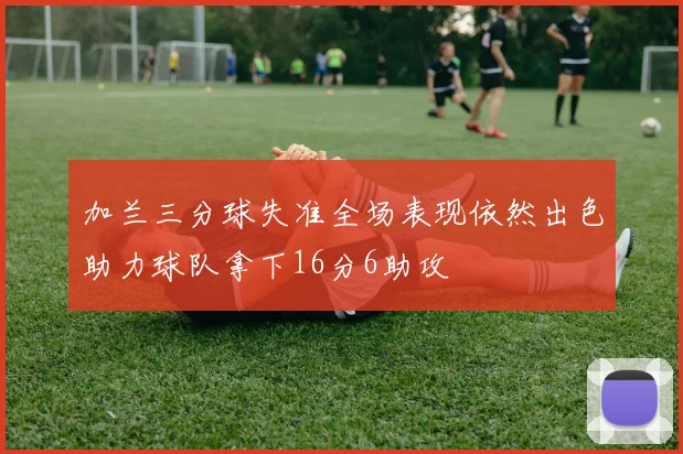 加兰三分球失准全场表现依然出色助力球队拿下16分6助攻