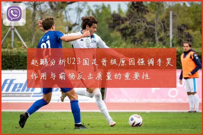 赵鹏分析U23国足晋级原因强调李昊作用与前场反击质量的重要性