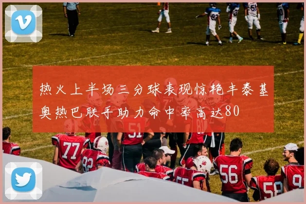 热火上半场三分球表现惊艳丰泰基奥热巴联手助力命中率高达80