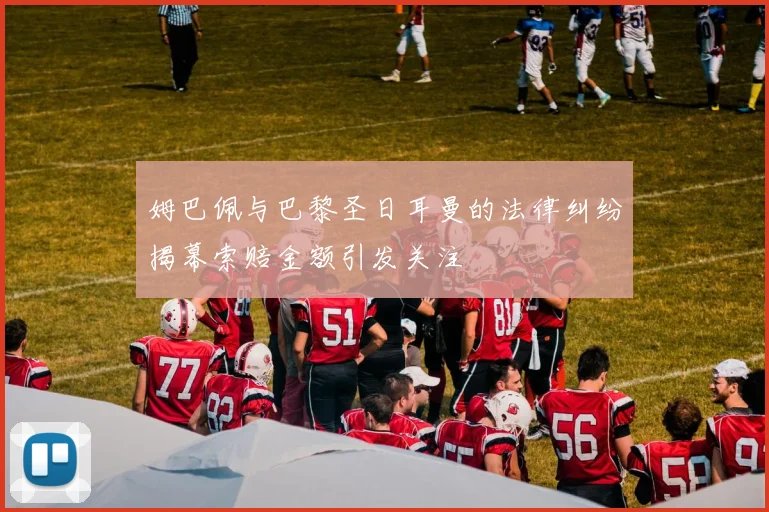 姆巴佩与巴黎圣日耳曼的法律纠纷揭幕索赔金额引发关注