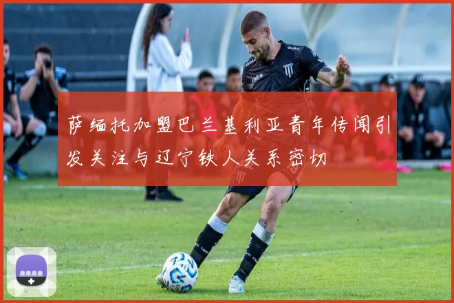 萨缅托加盟巴兰基利亚青年传闻引发关注与辽宁铁人关系密切