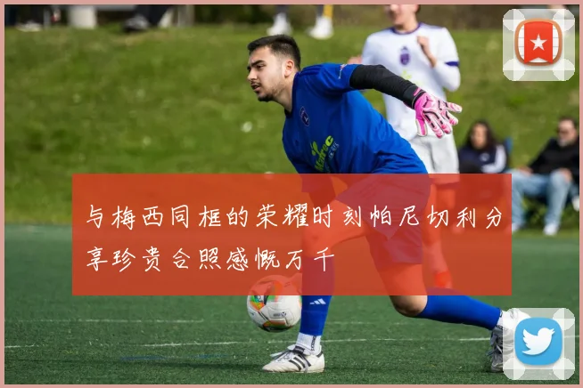 与梅西同框的荣耀时刻帕尼切利分享珍贵合照感慨万千