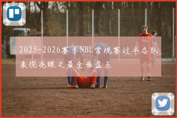 2025-2026赛季NBL常规赛过半各队表现亮眼之最全面盘点
