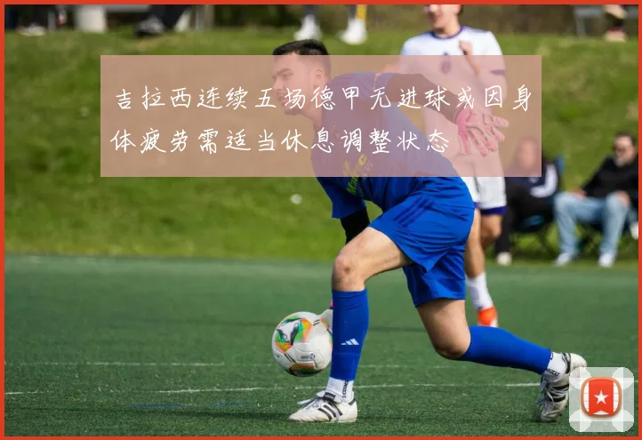 吉拉西连续五场德甲无进球或因身体疲劳需适当休息调整状态