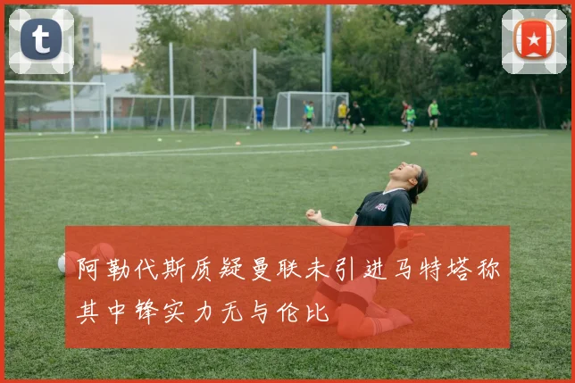 阿勒代斯质疑曼联未引进马特塔称其中锋实力无与伦比