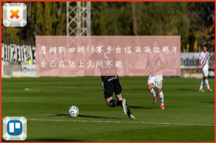 詹姆斯回顾18赛季自信满满称那年自己在场上无所不能