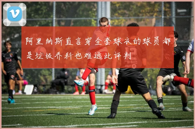阿里纳斯直言穿全套球衣的球员都是垃圾乔科也难逃此评判