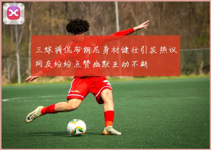 三球调侃布朗尼身材健壮引发热议网友纷纷点赞幽默互动不断