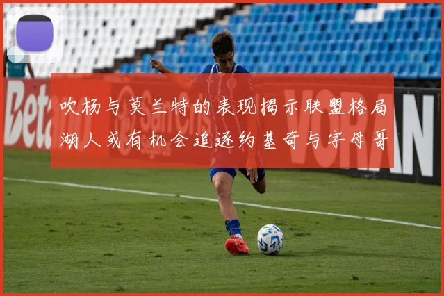 吹杨与莫兰特的表现揭示联盟格局湖人或有机会追逐约基奇与字母哥