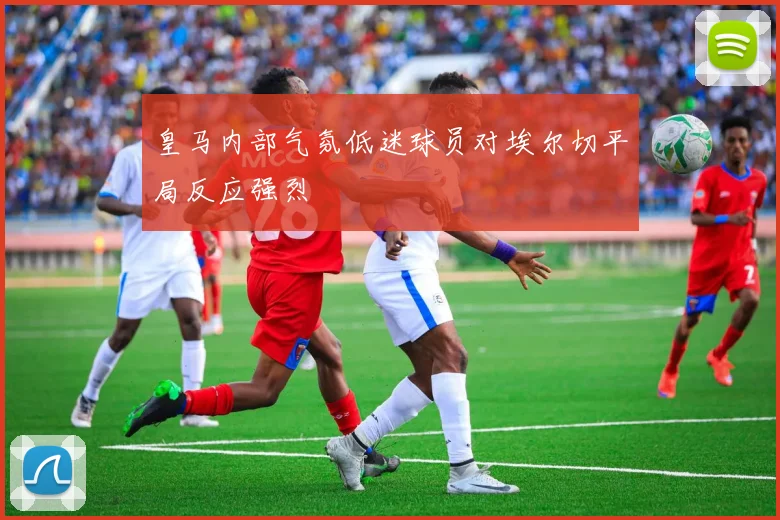 皇马内部气氛低迷球员对埃尔切平局反应强烈