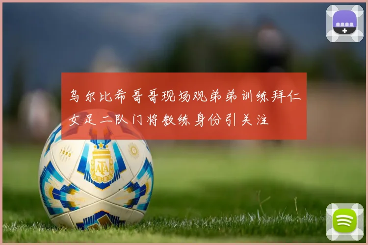 乌尔比希哥哥现场观弟弟训练拜仁女足二队门将教练身份引关注