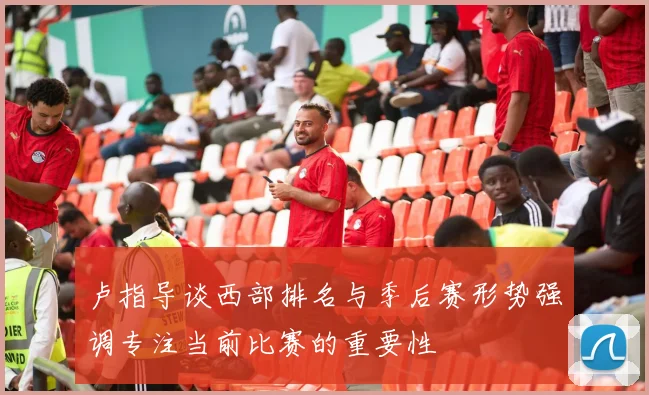 卢指导谈西部排名与季后赛形势强调专注当前比赛的重要性