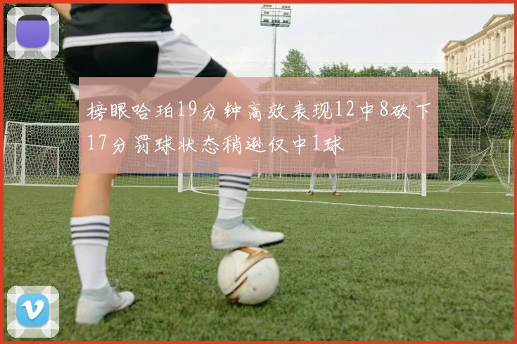 榜眼哈珀19分钟高效表现12中8砍下17分罚球状态稍逊仅中1球