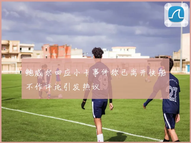 鲍威尔回应小卡事件称已离开快船不作评论引发热议