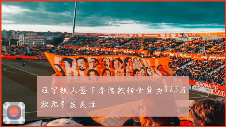 辽宁铁人签下李浩然转会费为123万欧元引发关注