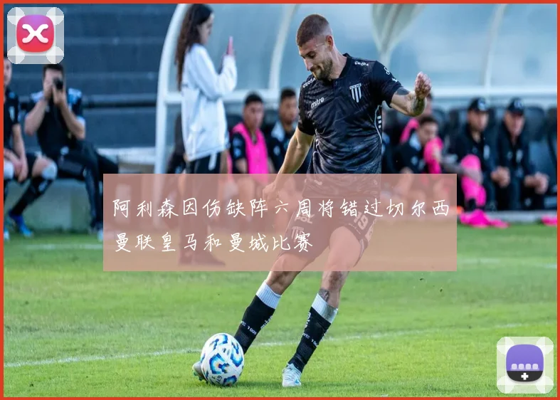阿利森因伤缺阵六周将错过切尔西曼联皇马和曼城比赛
