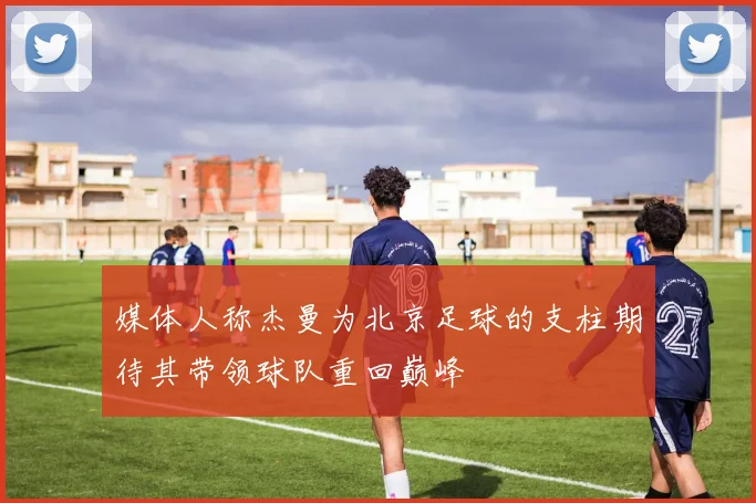 媒体人称杰曼为北京足球的支柱期待其带领球队重回巅峰
