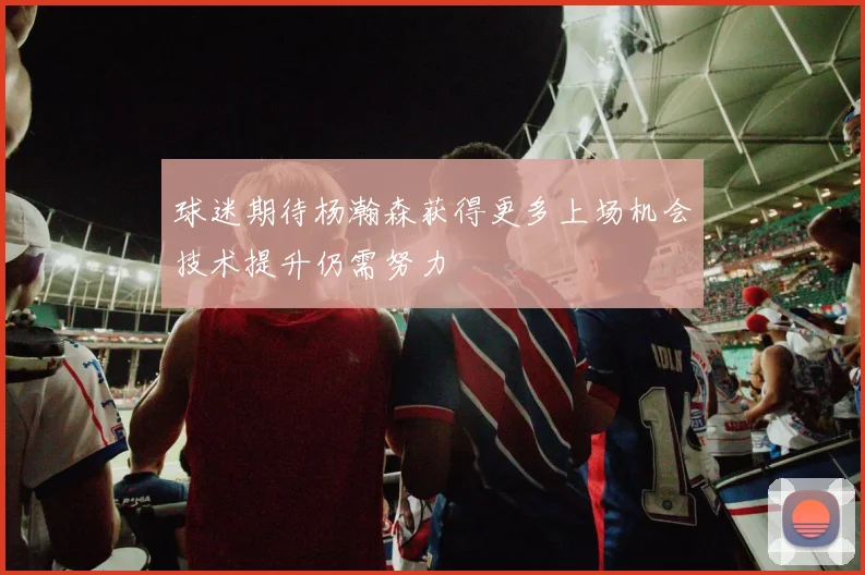 球迷期待杨瀚森获得更多上场机会技术提升仍需努力