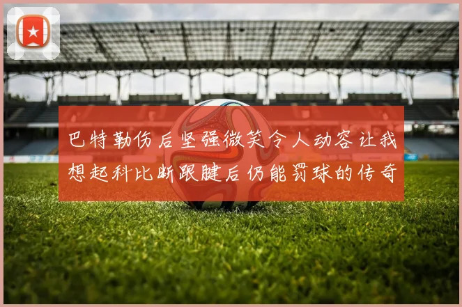 巴特勒伤后坚强微笑令人动容让我想起科比断跟腱后仍能罚球的传奇时刻