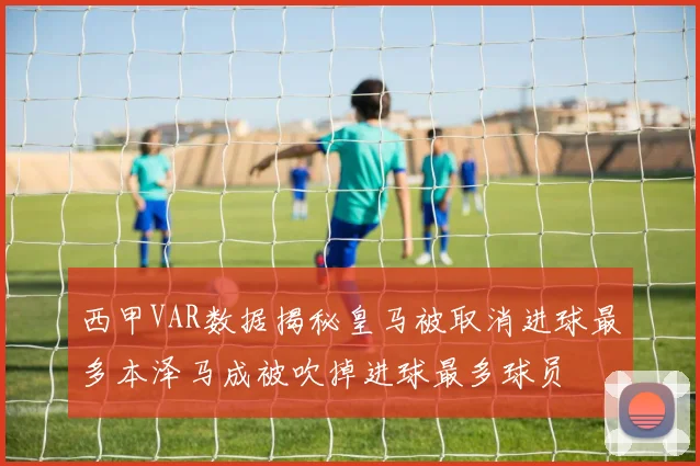 西甲VAR数据揭秘皇马被取消进球最多本泽马成被吹掉进球最多球员