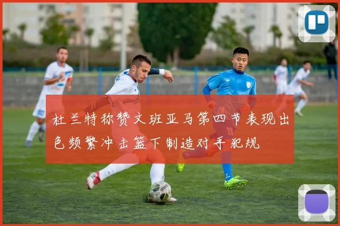 杜兰特称赞文班亚马第四节表现出色频繁冲击篮下制造对手犯规