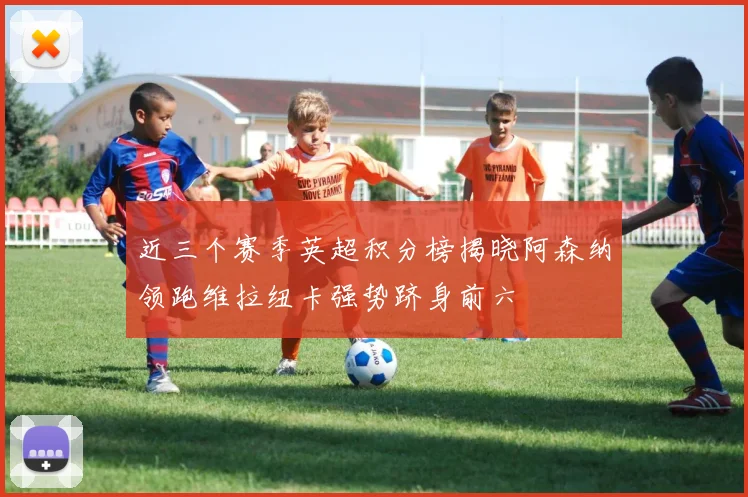 近三个赛季英超积分榜揭晓阿森纳领跑维拉纽卡强势跻身前六