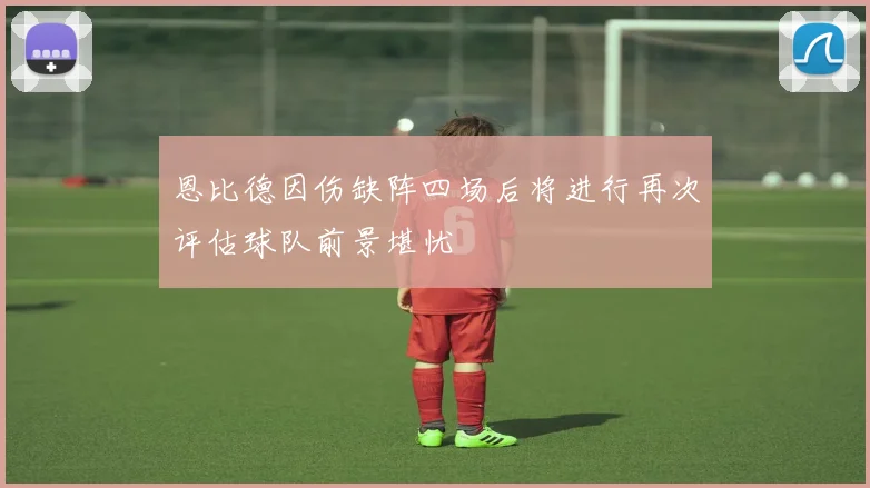 恩比德因伤缺阵四场后将进行再次评估球队前景堪忧