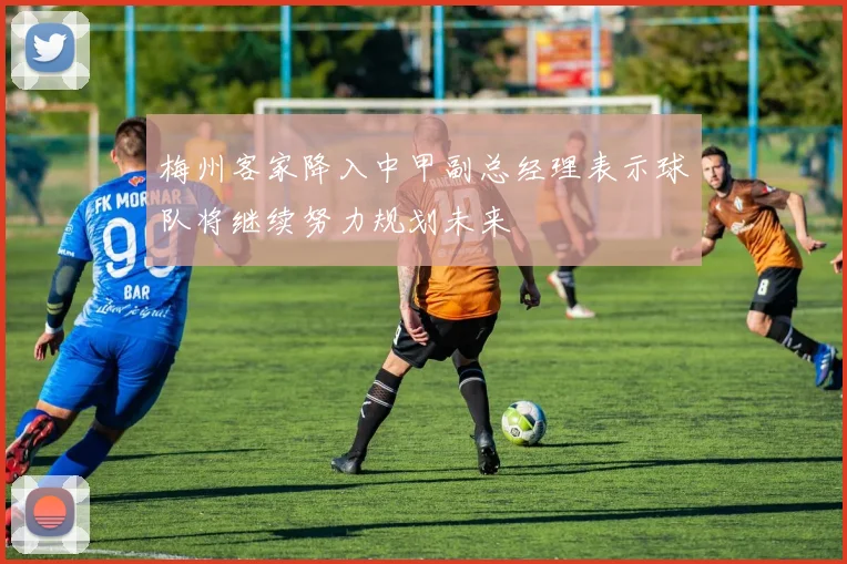 梅州客家降入中甲副总经理表示球队将继续努力规划未来