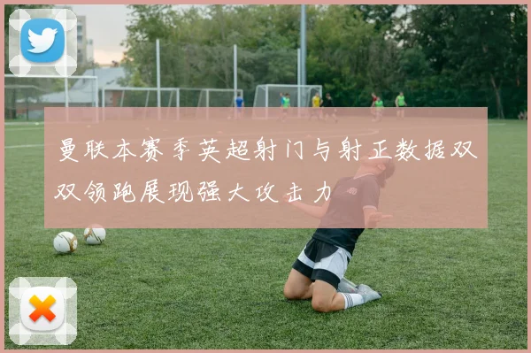曼联本赛季英超射门与射正数据双双领跑展现强大攻击力