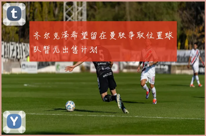 齐尔克泽希望留在曼联争取位置球队暂无出售计划