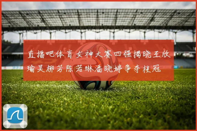 直播吧体育女神大赛四强揭晓王欣瑜吴柳芳陈若琳潘晓婷争夺桂冠