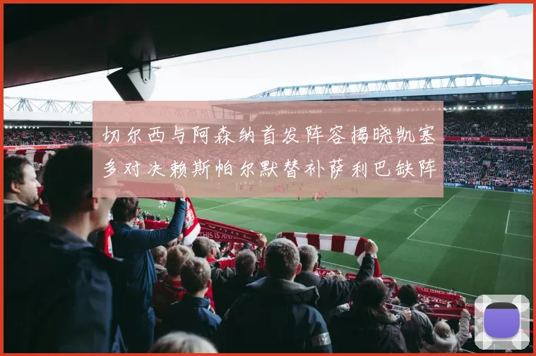切尔西与阿森纳首发阵容揭晓凯塞多对决赖斯帕尔默替补萨利巴缺阵